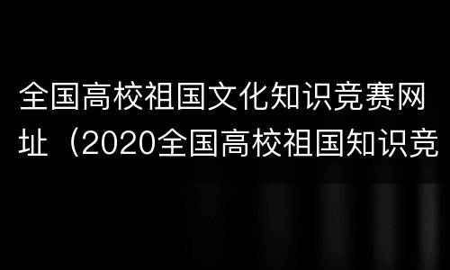 全国高校祖国文化知识竞赛网址（2020全国高校祖国知识竞赛官网）