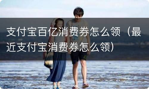 支付宝百亿消费券怎么领（最近支付宝消费券怎么领）