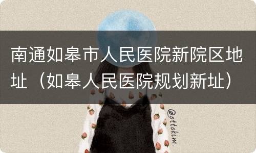 南通如皋市人民医院新院区地址（如皋人民医院规划新址）