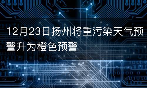 12月23日扬州将重污染天气预警升为橙色预警