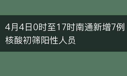 4月4日0时至17时南通新增7例核酸初筛阳性人员