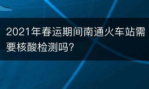 2021年春运期间南通火车站需要核酸检测吗?