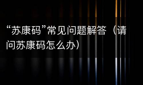 “苏康码”常见问题解答（请问苏康码怎么办）