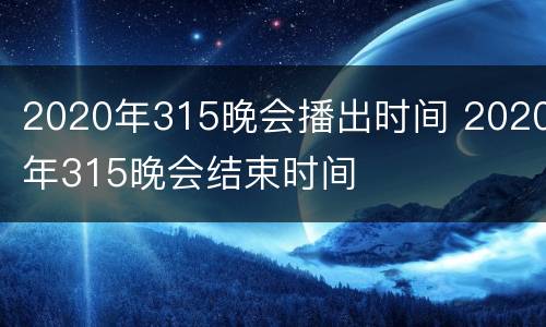 2020年315晚会播出时间 2020年315晚会结束时间