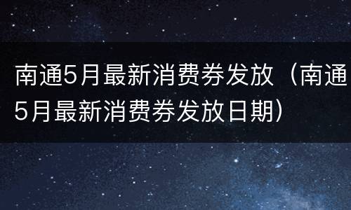 南通5月最新消费券发放（南通5月最新消费券发放日期）