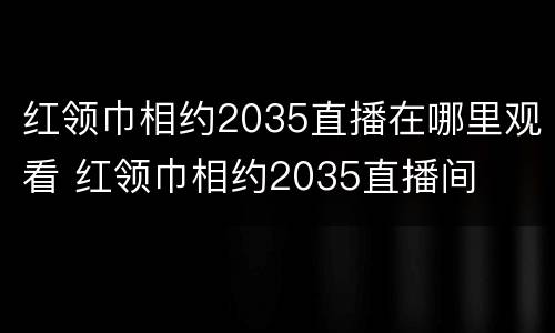 红领巾相约2035直播在哪里观看 红领巾相约2035直播间
