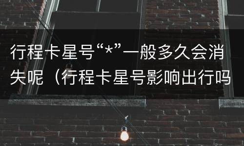行程卡星号“*”一般多久会消失呢（行程卡星号影响出行吗）