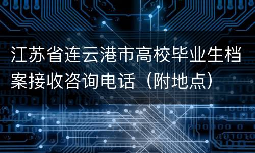 江苏省连云港市高校毕业生档案接收咨询电话（附地点）