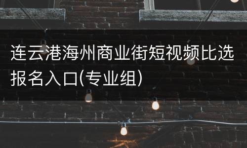 连云港海州商业街短视频比选报名入口(专业组)
