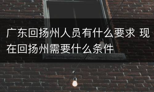 广东回扬州人员有什么要求 现在回扬州需要什么条件