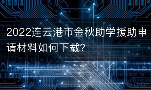 2022连云港市金秋助学援助申请材料如何下载？