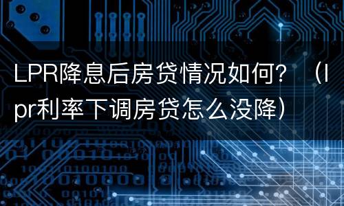 LPR降息后房贷情况如何？（lpr利率下调房贷怎么没降）