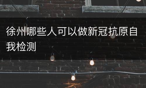 徐州哪些人可以做新冠抗原自我检测