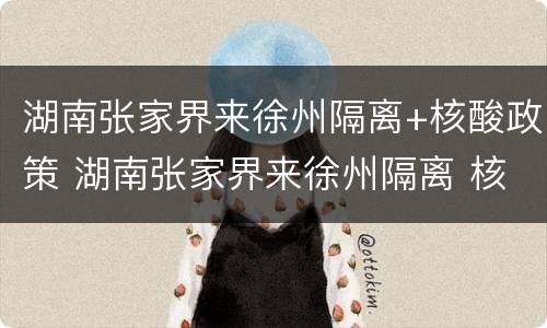 湖南张家界来徐州隔离+核酸政策 湖南张家界来徐州隔离 核酸政策是什么