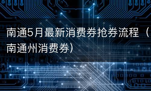 南通5月最新消费券抢券流程（南通州消费券）
