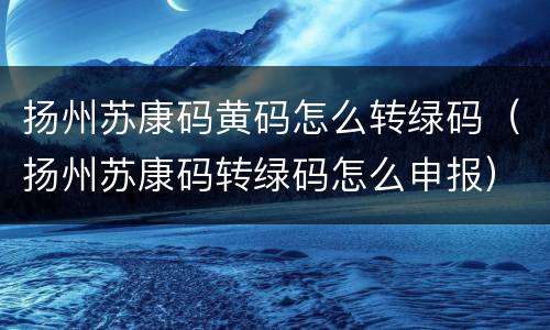 扬州苏康码黄码怎么转绿码（扬州苏康码转绿码怎么申报）