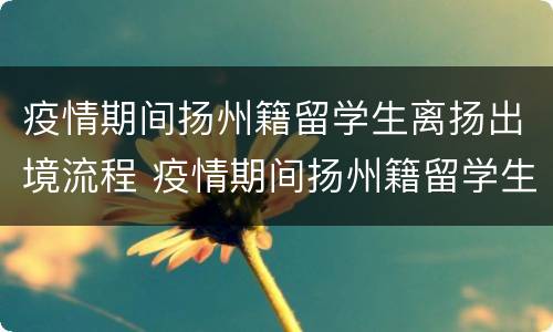 疫情期间扬州籍留学生离扬出境流程 疫情期间扬州籍留学生离扬出境流程怎么办
