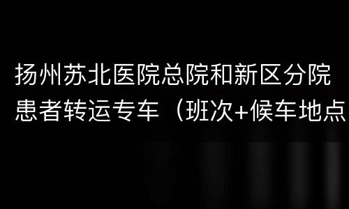 扬州苏北医院总院和新区分院患者转运专车（班次+候车地点）