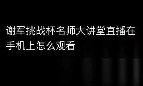 谢军挑战杯名师大讲堂直播在手机上怎么观看