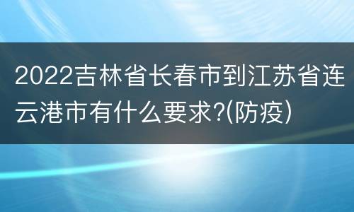 2022吉林省长春市到江苏省连云港市有什么要求?(防疫)