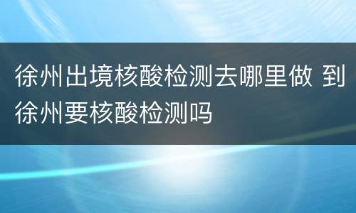 徐州出境核酸检测去哪里做 到徐州要核酸检测吗