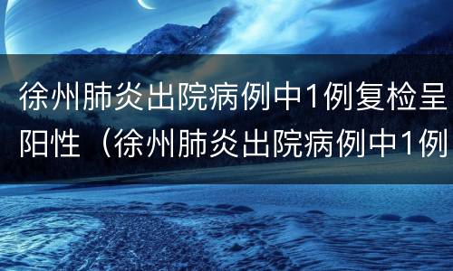徐州肺炎出院病例中1例复检呈阳性（徐州肺炎出院病例中1例复检呈阳性正常吗）