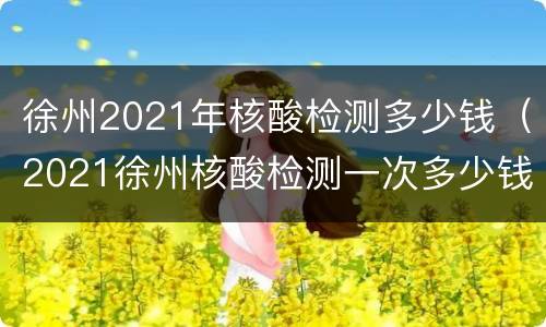 徐州2021年核酸检测多少钱（2021徐州核酸检测一次多少钱）