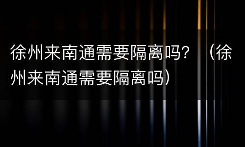 徐州来南通需要隔离吗？（徐州来南通需要隔离吗）