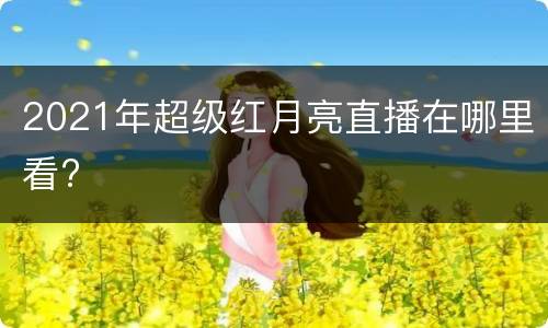 2021年超级红月亮直播在哪里看?
