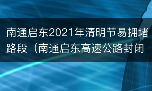 南通启东2021年清明节易拥堵路段（南通启东高速公路封闭最新消息）