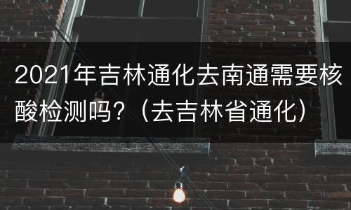 2021年吉林通化去南通需要核酸检测吗?（去吉林省通化）