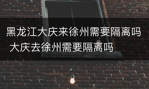 黑龙江大庆来徐州需要隔离吗 大庆去徐州需要隔离吗