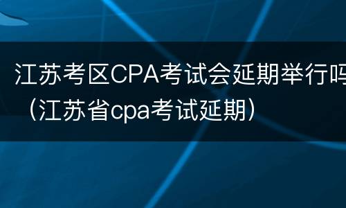 江苏考区CPA考试会延期举行吗（江苏省cpa考试延期）
