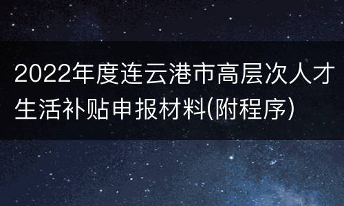 2022年度连云港市高层次人才生活补贴申报材料(附程序)