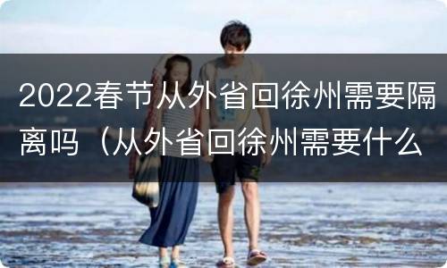 2022春节从外省回徐州需要隔离吗（从外省回徐州需要什么手续）