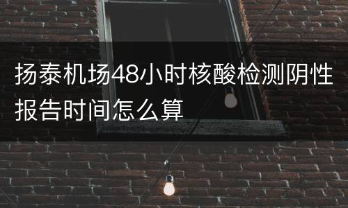 扬泰机场48小时核酸检测阴性报告时间怎么算