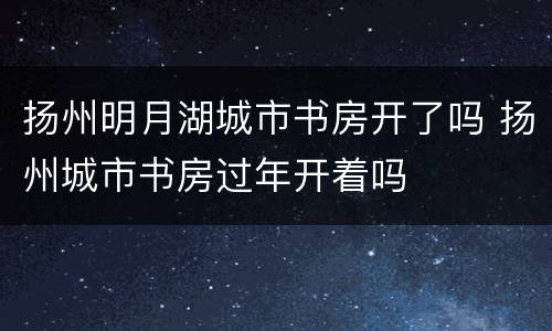扬州明月湖城市书房开了吗 扬州城市书房过年开着吗