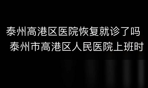 泰州高港区医院恢复就诊了吗 泰州市高港区人民医院上班时间