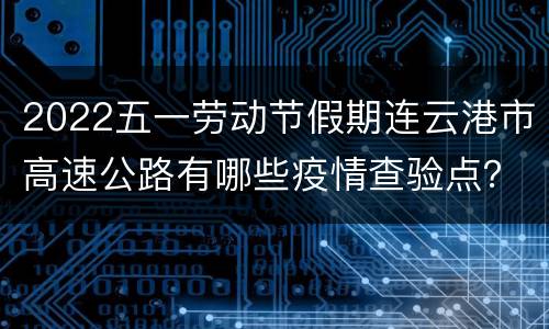 2022五一劳动节假期连云港市高速公路有哪些疫情查验点？