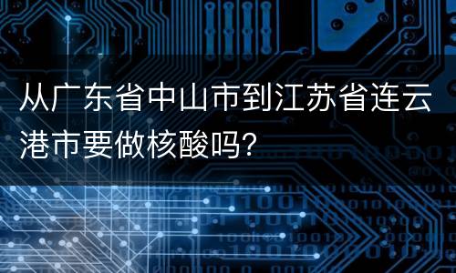 从广东省中山市到江苏省连云港市要做核酸吗？