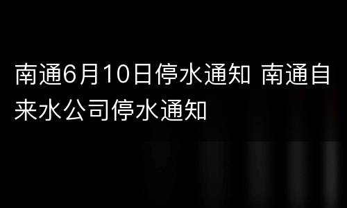 南通6月10日停水通知 南通自来水公司停水通知