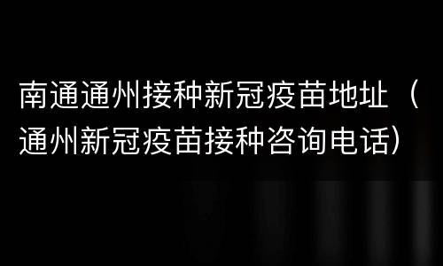 南通通州接种新冠疫苗地址（通州新冠疫苗接种咨询电话）