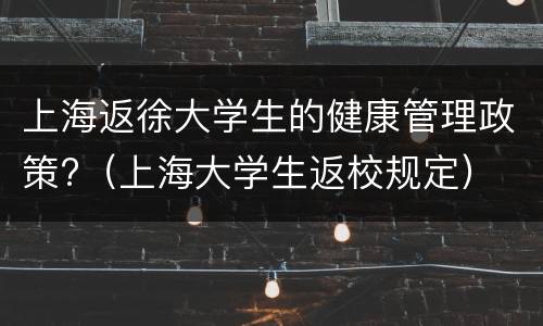 上海返徐大学生的健康管理政策?（上海大学生返校规定）