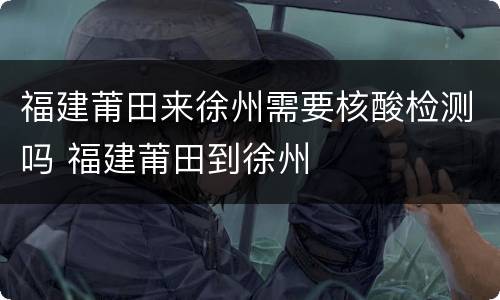 福建莆田来徐州需要核酸检测吗 福建莆田到徐州