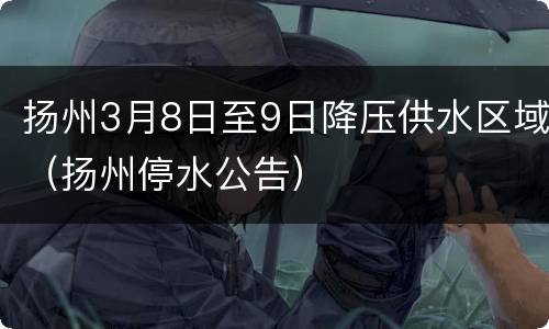 扬州3月8日至9日降压供水区域（扬州停水公告）