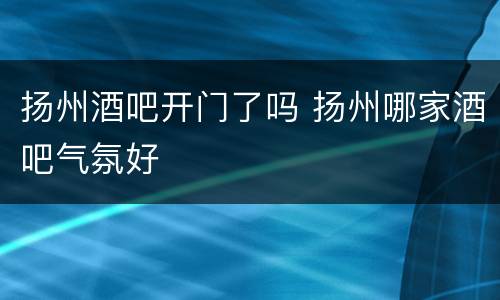 扬州酒吧开门了吗 扬州哪家酒吧气氛好
