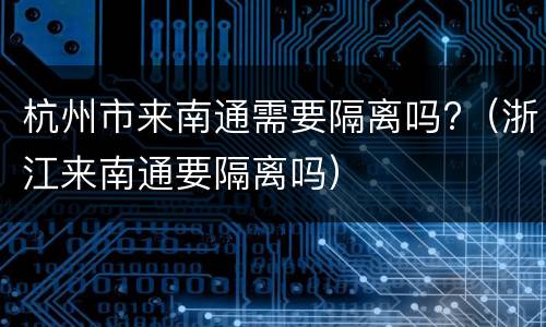 杭州市来南通需要隔离吗?（浙江来南通要隔离吗）