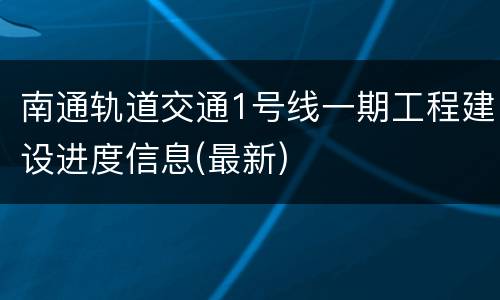 南通轨道交通1号线一期工程建设进度信息(最新)