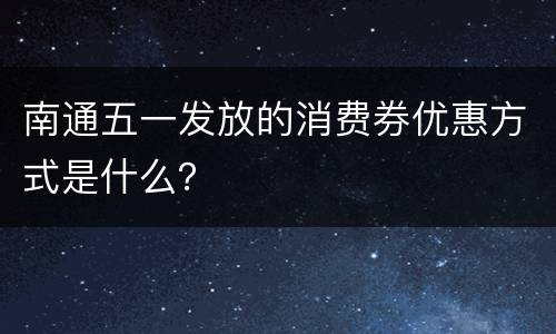 南通五一发放的消费券优惠方式是什么？