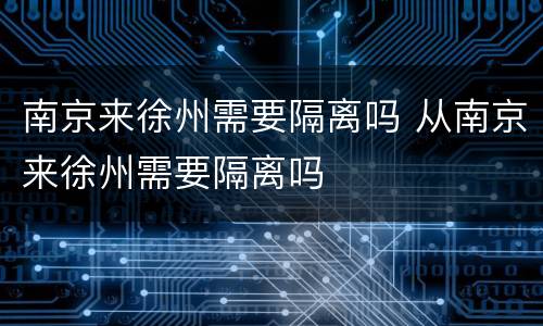 南京来徐州需要隔离吗 从南京来徐州需要隔离吗